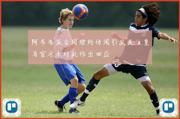 阿韦洛亚合同续约传闻引发关注皇马官方未对此作出回应