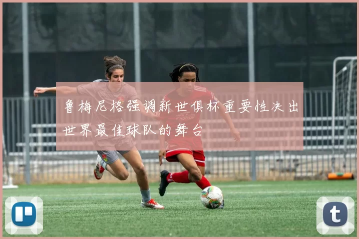 鲁梅尼格强调新世俱杯重要性决出世界最佳球队的舞台