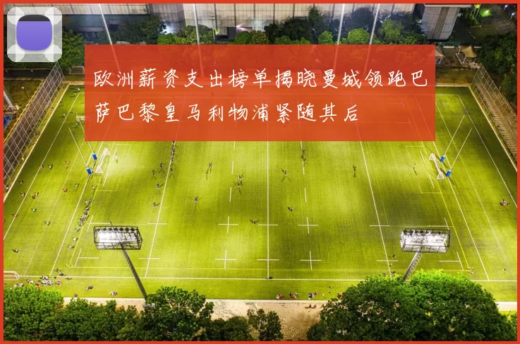 欧洲薪资支出榜单揭晓曼城领跑巴萨巴黎皇马利物浦紧随其后