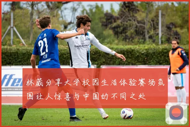 林葳分享大学校园生活体验赛场氛围让人惊喜与中国的不同之处