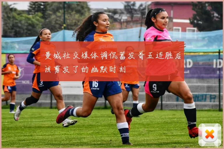 曼城社交媒体调侃蓄发哥五连胜后该剪发了的幽默时刻