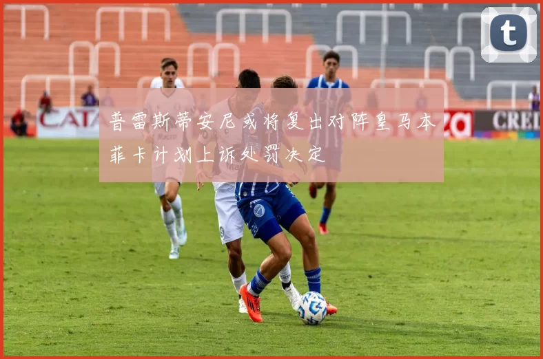 普雷斯蒂安尼或将复出对阵皇马本菲卡计划上诉处罚决定