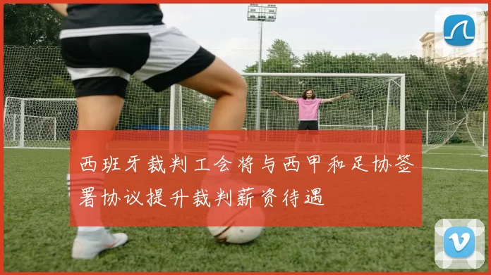 西班牙裁判工会将与西甲和足协签署协议提升裁判薪资待遇