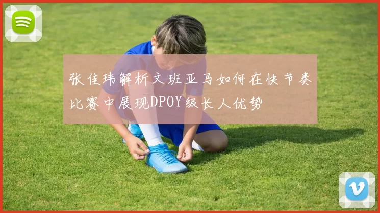 张佳玮解析文班亚马如何在快节奏比赛中展现DPOY级长人优势