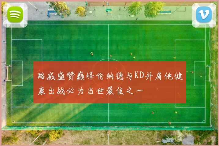 路威盛赞巅峰伦纳德与KD并肩他健康出战必为当世最佳之一