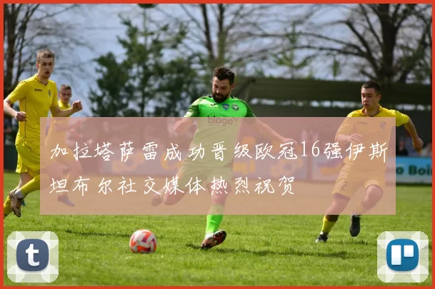 加拉塔萨雷成功晋级欧冠16强伊斯坦布尔社交媒体热烈祝贺