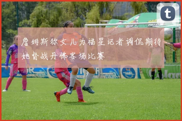 詹姆斯称女儿为福星记者调侃期待她督战丹佛客场比赛