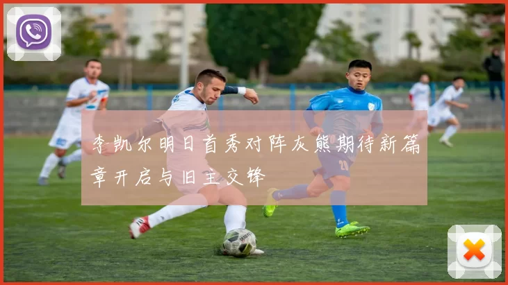李凯尔明日首秀对阵灰熊期待新篇章开启与旧主交锋