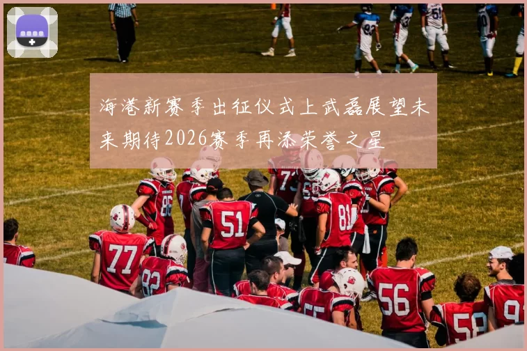 海港新赛季出征仪式上武磊展望未来期待2026赛季再添荣誉之星