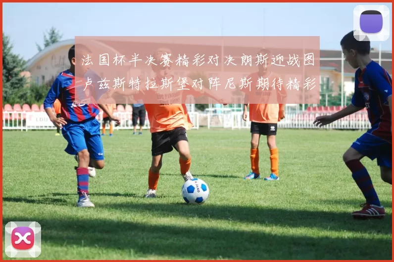 法国杯半决赛精彩对决朗斯迎战图卢兹斯特拉斯堡对阵尼斯期待精彩表现
