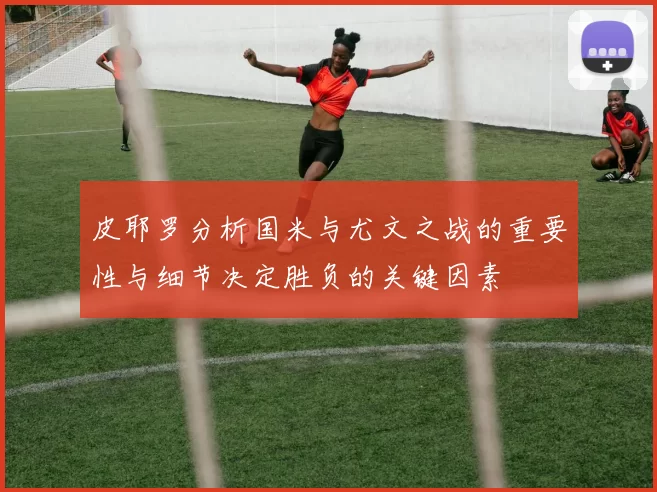 皮耶罗分析国米与尤文之战的重要性与细节决定胜负的关键因素