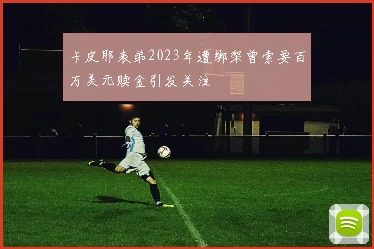 卡皮耶表弟2023年遭绑架曾索要百万美元赎金引发关注