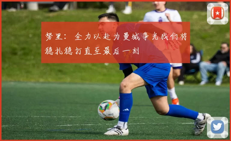 努里：全力以赴为曼城争光我们将稳扎稳打直至最后一刻