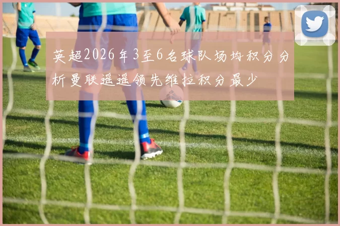 英超2026年3至6名球队场均积分分析曼联遥遥领先维拉积分最少