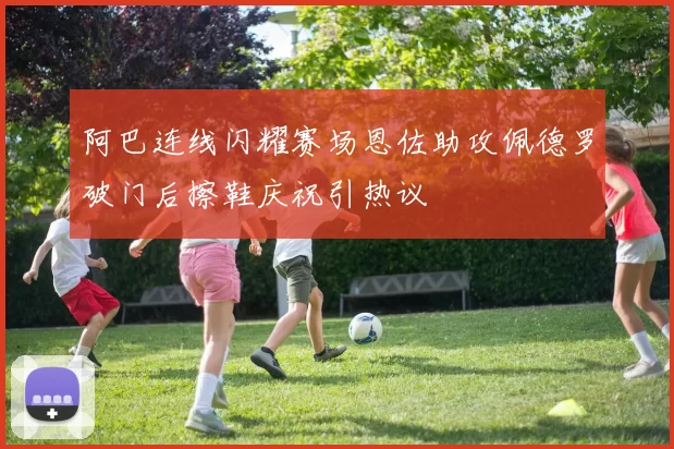 阿巴连线闪耀赛场恩佐助攻佩德罗破门后擦鞋庆祝引热议