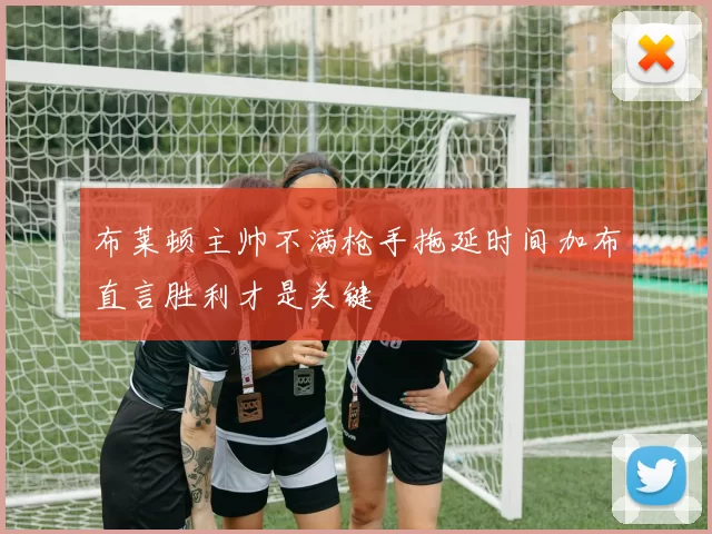 布莱顿主帅不满枪手拖延时间加布直言胜利才是关键