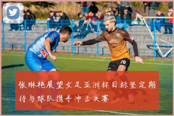张琳艳展望女足亚洲杯目标坚定期待与球队携手冲击决赛