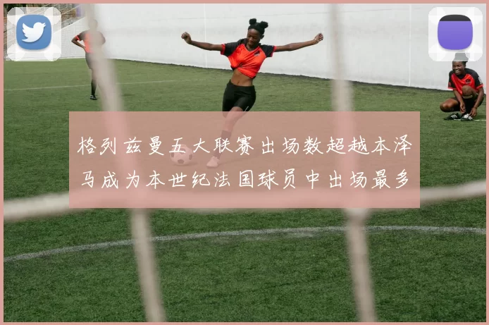 格列兹曼五大联赛出场数超越本泽马成为本世纪法国球员中出场最多者