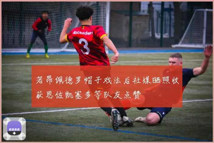 若昂佩德罗帽子戏法后社媒晒照收获恩佐凯塞多等队友点赞