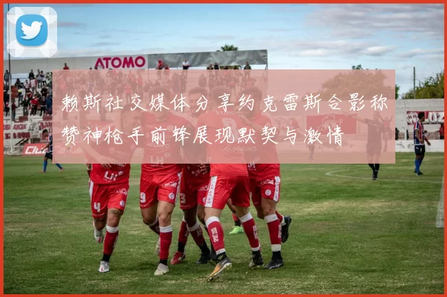 赖斯社交媒体分享约克雷斯合影称赞神枪手前锋展现默契与激情