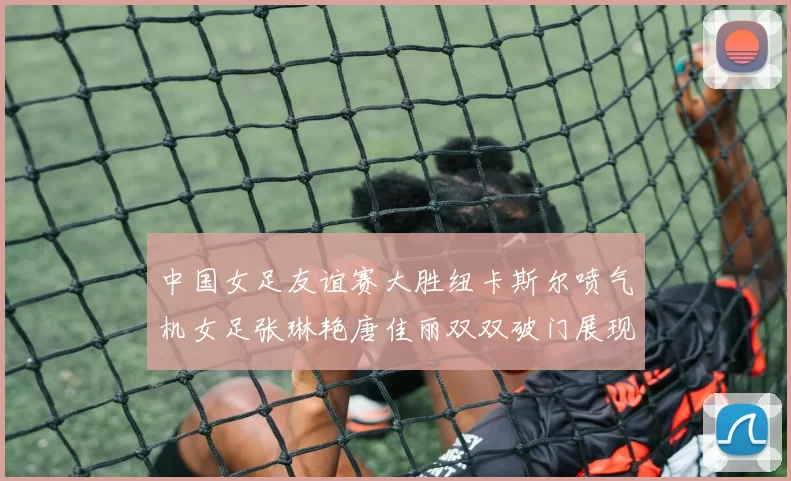 中国女足友谊赛大胜纽卡斯尔喷气机女足张琳艳唐佳丽双双破门展现实力