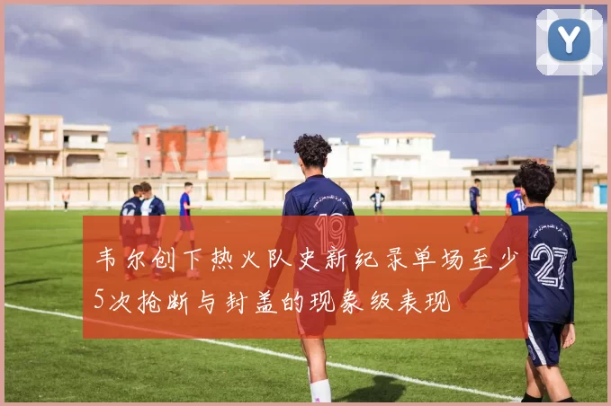 韦尔创下热火队史新纪录单场至少5次抢断与封盖的现象级表现