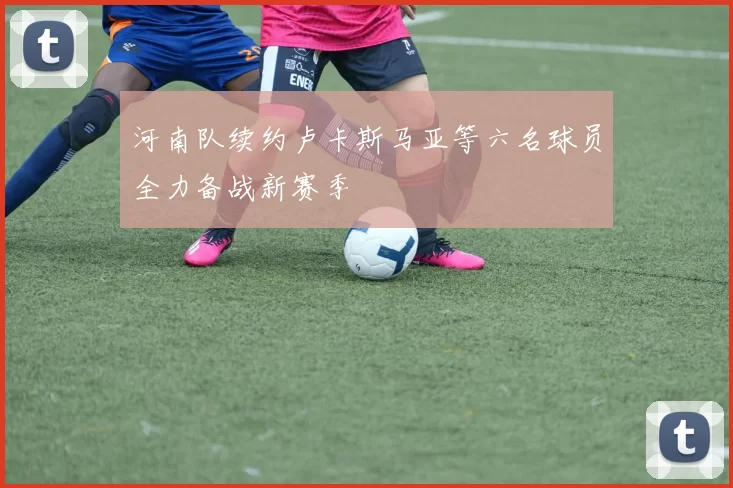 河南队续约卢卡斯马亚等六名球员全力备战新赛季