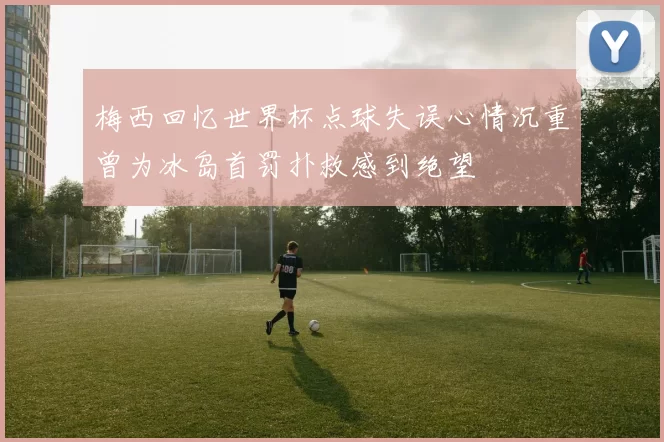 梅西回忆世界杯点球失误心情沉重曾为冰岛首罚扑救感到绝望